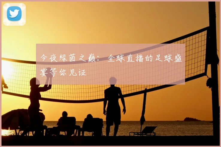 今夜绿茵之巅：全球直播的足球盛宴等你见证