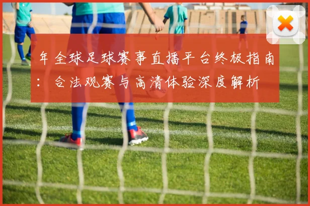 年全球足球赛事直播平台终极指南:合法观赛与高清体验深度解析