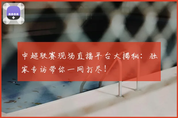 中超联赛现场直播平台大揭秘：独家专访带你一网打尽！