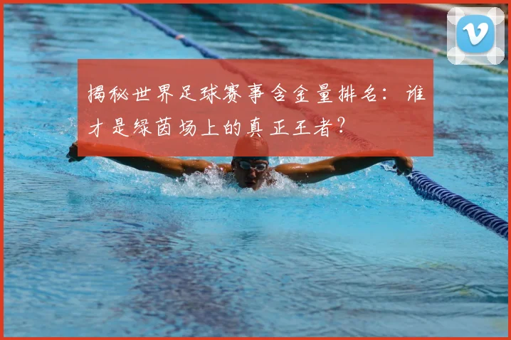 揭秘世界足球赛事含金量排名：谁才是绿茵场上的真正王者？