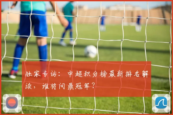 独家专访:中超积分榜最新排名解读,谁将问鼎冠军?